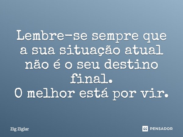 Lembre-se sempre que a sua situação atual não é o seu destino final. O melhor está por vir.... Frase de Zig Ziglar.