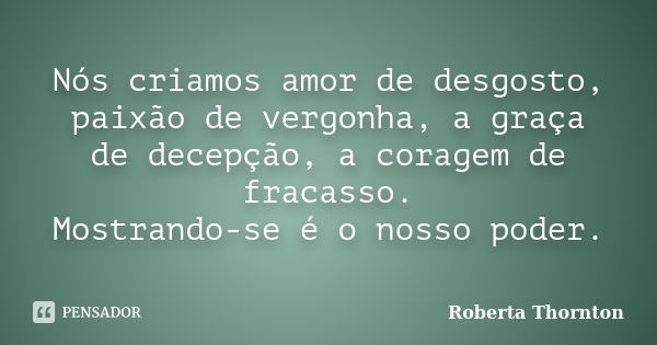 Nós criamos amor de desgosto, paixão de vergonha, a graça de decepção, a coragem de fracasso. Mostrando-se é o nosso poder.... Frase de Roberta Thornton.