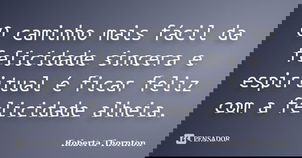 O caminho mais fácil da felicidade sincera e espiritual é ficar feliz com a felicidade alheia.... Frase de Roberta Thornton.