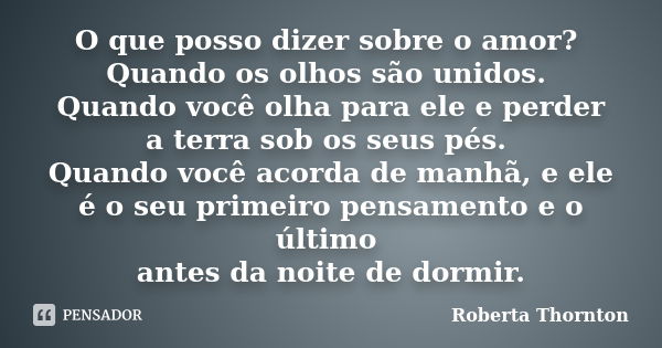 O que posso dizer sobre o amor? Quando os olhos são unidos. Quando você olha para ele e perder a terra sob os seus pés. Quando você acorda de manhã, e ele é o s... Frase de Roberta Thornton.