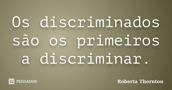 Os discriminados são os primeiros a discriminar.... Frase de Roberta Thornton.