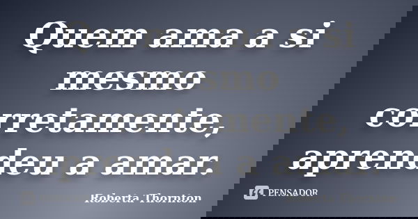 Quem ama a si mesmo corretamente, aprendeu a amar.... Frase de Roberta Thornton.