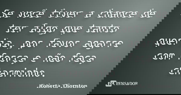 Se você tiver a chance de ter algo que tanto queria, por favor agarre com força e não faça charminho.... Frase de Roberta Thornton.