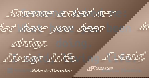 Someone asked me: What have you been doing. I said, living life.... Frase de Roberta Thornton.