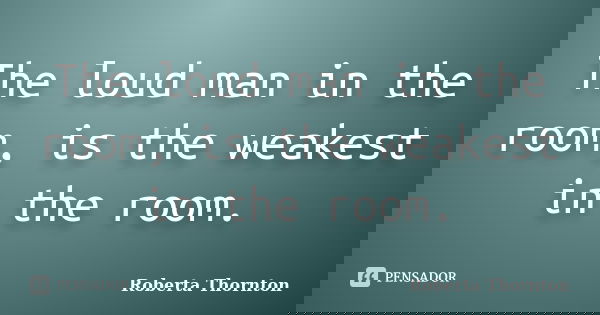 The loud man in the room, is the weakest in the room.... Frase de Roberta Thornton.