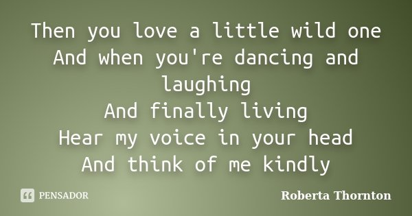 Then you love a little wild one And when you're dancing and laughing And finally living Hear my voice in your head And think of me kindly... Frase de Roberta Thornton.