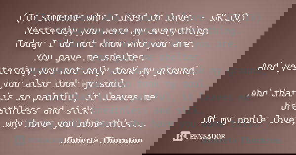 (To someone who I used to love. - GK.IV) Yesterday you were my everything. Today I do not know who you are. You gave me shelter. And yesterday you not only took... Frase de Roberta Thornton.