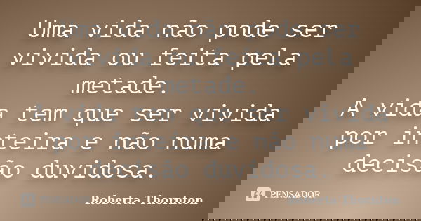 Uma vida não pode ser vivida ou feita pela metade. A vida tem que ser vivida por inteira e não numa decisão duvidosa.... Frase de Roberta Thornton.