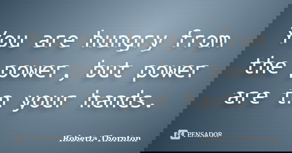 You are hungry from the power, but power are in your hands.... Frase de Roberta Thornton.