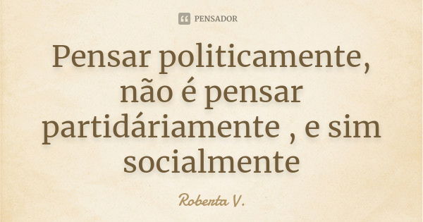 Pensar politicamente, não é pensar partidáriamente , e sim socialmente... Frase de Roberta V..