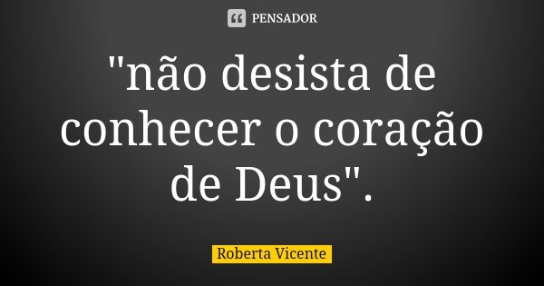 "não desista de conhecer o coração de Deus".... Frase de Roberta Vicente.