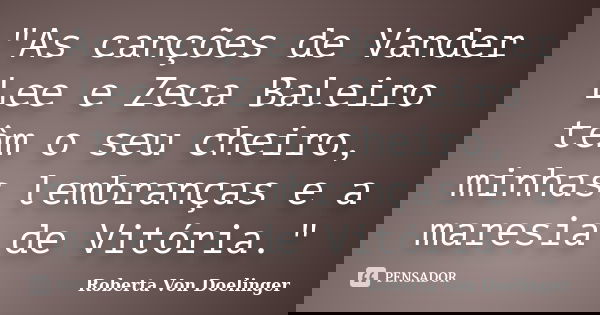 "As canções de Vander Lee e Zeca Baleiro têm o seu cheiro, minhas lembranças e a maresia de Vitória."... Frase de Roberta Von Doelinger.