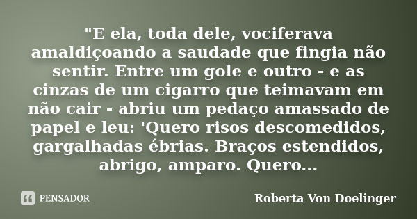 "E ela, toda dele, vociferava amaldiçoando a saudade que fingia não sentir. Entre um gole e outro - e as cinzas de um cigarro que teimavam em não cair - ab... Frase de Roberta Von Doelinger.