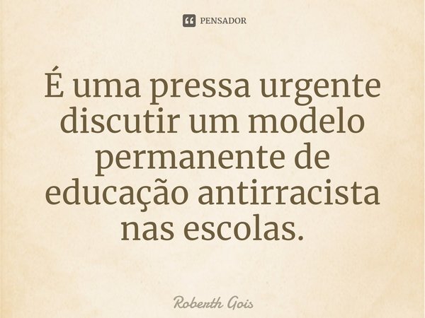 ⁠É uma pressa urgente discutir um modelo permanente de educação antirracista nas escolas.... Frase de Roberth Gois.