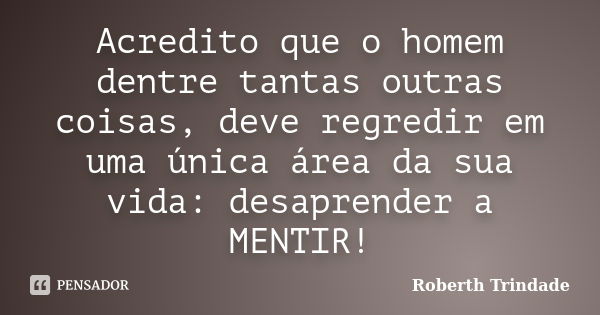 Acredito que o homem dentre tantas outras coisas, deve regredir em uma única área da sua vida: desaprender a MENTIR!... Frase de Roberth Trindade.