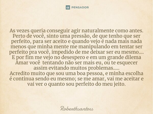 ⁠As vezes queria conseguir agir naturalmente como antes. Perto de você, sinto uma pressão, de que tenho que ser perfeito, para ser aceito e quando vejo é nada m... Frase de Roberthsantoss.