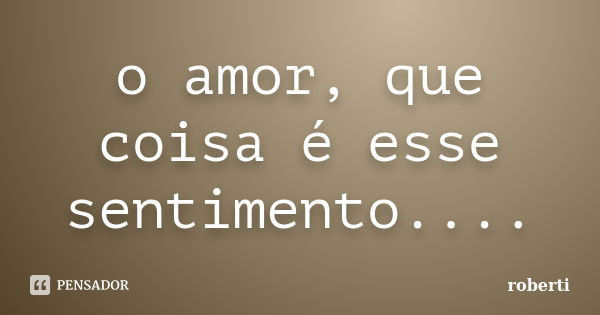 o amor, que coisa é esse sentimento....... Frase de roberti.