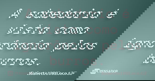 A sabedoria é vista como ignorância pelos burros.... Frase de Roberto100Loco.GF.