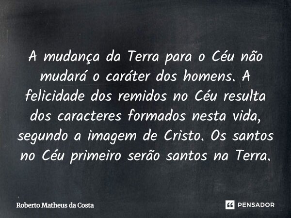 A mudança da Terra para o Céu não mudará o caráter dos homens. A felicidade dos remidos no Céu resulta dos caracteres formados nesta vida, segundo a imagem de C... Frase de Roberto Matheus da Costa.