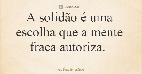 A solidão é uma escolha que a mente fraca autoriza.... Frase de roberto alan.