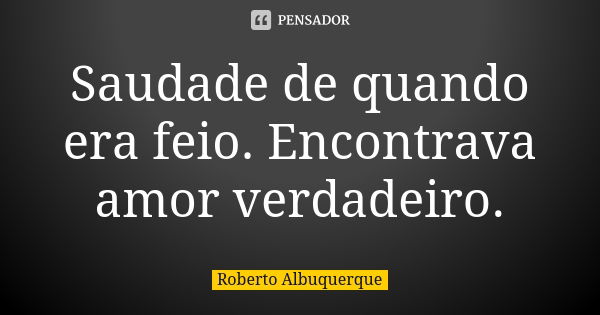 Saudade de quando era feio. Encontrava amor verdadeiro.... Frase de Roberto Albuquerque.