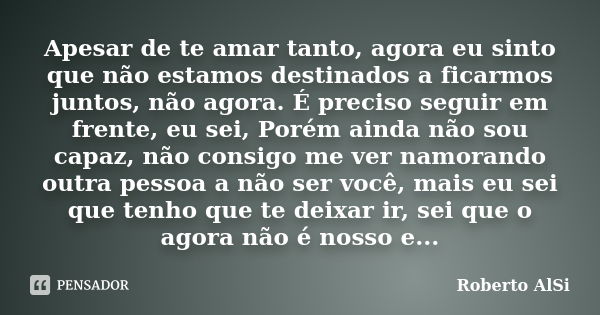 Apesar de te amar tanto, agora eu sinto que não estamos destinados a ficarmos juntos, não agora. É preciso seguir em frente, eu sei, Porém ainda não sou capaz, ... Frase de Roberto Alsi.