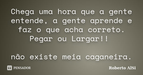 Chega uma hora que a gente entende, a gente aprende e faz o que acha correto. Pegar ou Largar!! não existe meia caganeira.... Frase de Roberto Alsi.