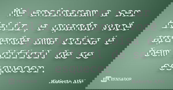 Me ensinaram a ser feliz, e quando você aprende uma coisa é bem difícil de se esquecer.... Frase de Roberto Alsi.