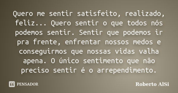 Quero me sentir satisfeito, realizado, feliz... Quero sentir o que todos nós podemos sentir. Sentir que podemos ir pra frente, enfrentar nossos medos e consegui... Frase de Roberto AlSi.