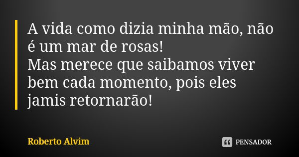 A vida como dizia minha mão, não é um mar de rosas! Mas merece que saibamos viver bem cada momento, pois eles jamis retornarão!... Frase de Roberto Alvim.