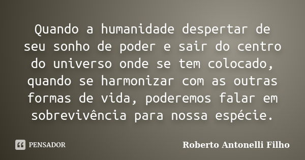 Quando a humanidade despertar de seu sonho de poder e sair do centro do universo onde se tem colocado, quando se harmonizar com as outras formas de vida, podere... Frase de Roberto Antonelli Filho.