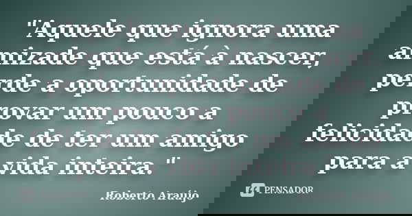 "Aquele que ignora uma amizade que está à nascer, perde a oportunidade de provar um pouco a felicidade de ter um amigo para a vida inteira."... Frase de Roberto Araújo.
