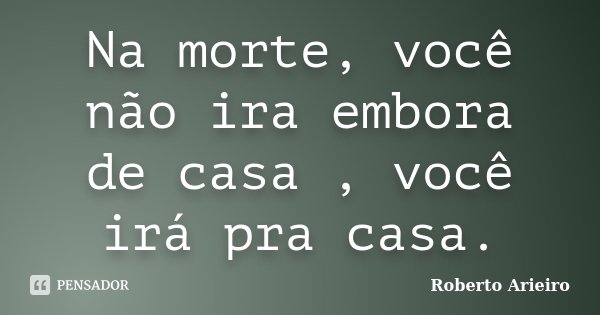 Na morte, você não ira embora de casa , você irá pra casa.... Frase de Roberto Arieiro.