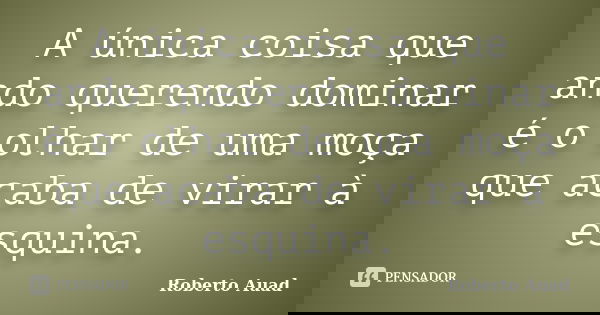 A única coisa que ando querendo dominar é o olhar de uma moça que acaba de virar à esquina.... Frase de Roberto Auad.
