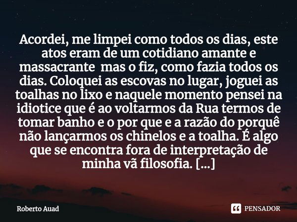 ⁠Acordei, me limpei como todos os dias, este atos eram de um cotidiano amante e massacrante mas o fiz, como fazia todos os dias. Coloquei as escovas no lugar, j... Frase de Roberto Auad.