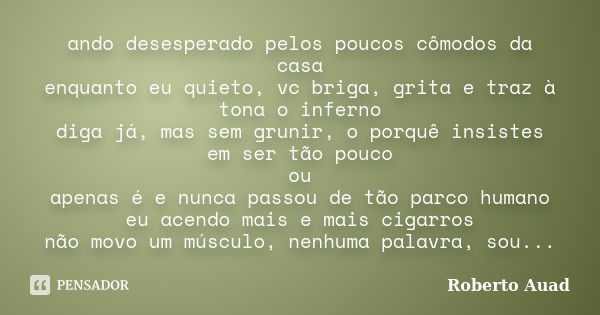 ando desesperado pelos poucos cômodos da casa enquanto eu quieto, vc briga, grita e traz à tona o inferno diga já, mas sem grunir, o porquê insistes em ser tão ... Frase de roberto auad.