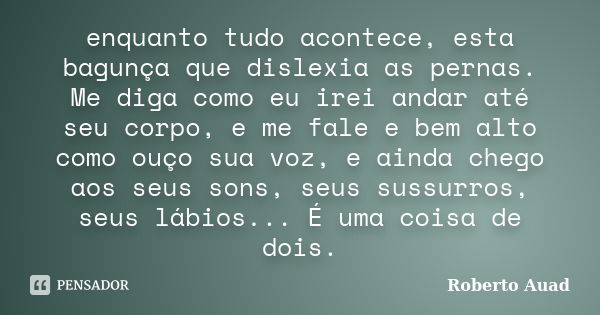 enquanto tudo acontece, esta bagunça que dislexia as pernas. Me diga como eu irei andar até seu corpo, e me fale e bem alto como ouço sua voz, e ainda chego aos... Frase de roberto auad.