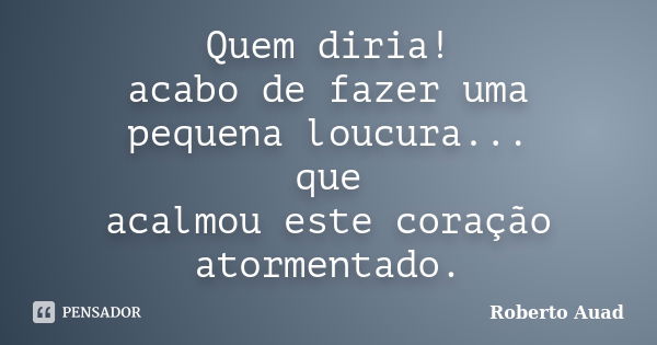 Quem diria! acabo de fazer uma pequena loucura... que acalmou este coração atormentado.... Frase de Roberto Auad.