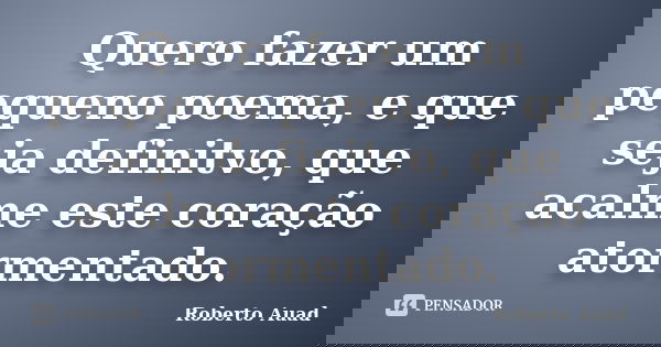 Quero fazer um pequeno poema, e que seja definitvo, que acalme este coração atormentado.... Frase de Roberto Auad.