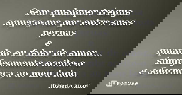 Sem qualquer trégua aqueço-me por entre suas pernas e quando eu falar de amor... simplesmente aceite-o e adormeça ao meu lado.... Frase de Roberto Auad.