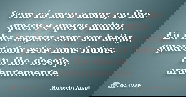 Vem cá meu amor, eu lhe quero e quero muito. Eu lhe espero com um beijo, guardado este anos todos. Eu lhe desejo, ardentemente.... Frase de Roberto Auad.