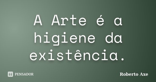 A Arte é a higiene da existência.... Frase de Roberto Axe.