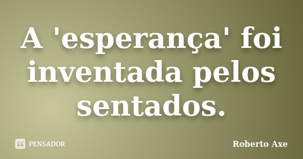 A 'esperança' foi inventada pelos sentados.... Frase de Roberto Axe.