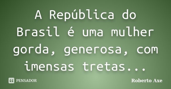A República do Brasil é uma mulher gorda, generosa, com imensas tretas...... Frase de Roberto Axe.