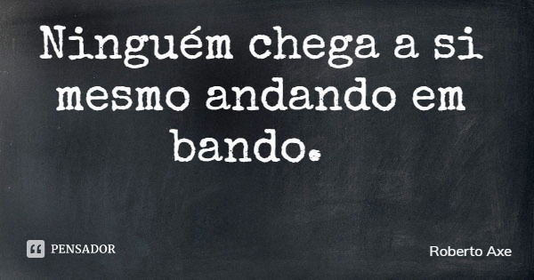 Ninguém chega a si mesmo andando em bando.... Frase de Roberto Axe.