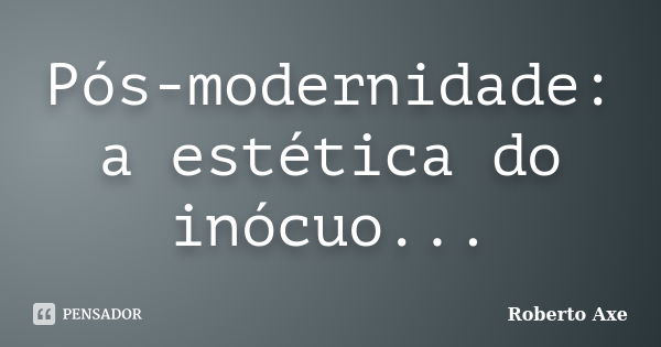 Pós-modernidade: a estética do inócuo...... Frase de Roberto Axe.