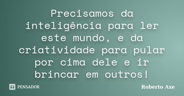 Precisamos da inteligência para ler este mundo, e da criatividade para pular por cima dele e ir brincar em outros!... Frase de Roberto Axe.