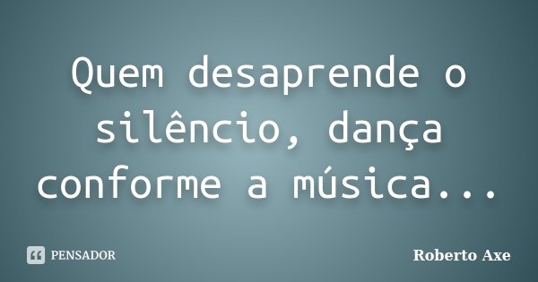 Quem desaprende o silêncio, dança conforme a música...... Frase de Roberto Axe.