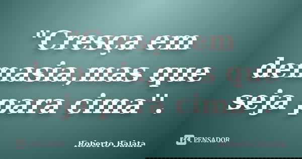 "Cresça em demasia,mas que seja para cima''.... Frase de Roberto Balata.