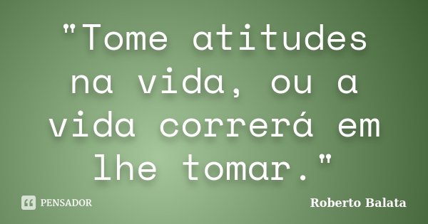 "Tome atitudes na vida, ou a vida correrá em lhe tomar."... Frase de Roberto Balata.